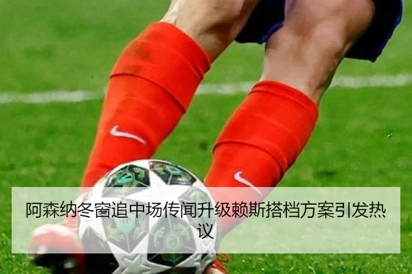 阿森纳冬窗追中场传闻升级赖斯搭档方案引发热议